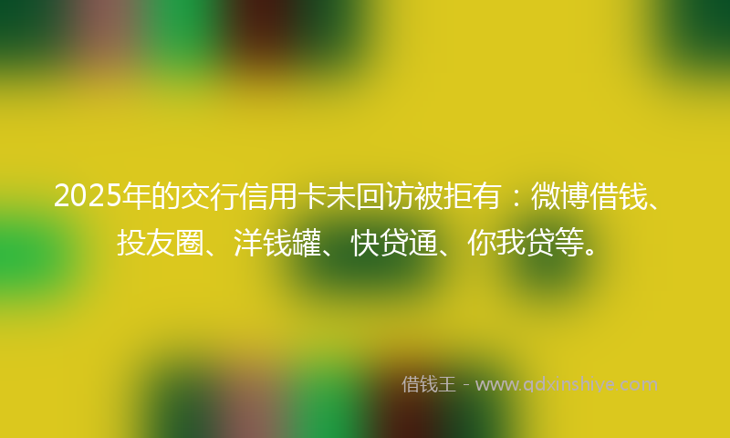 2025年的交行信用卡未回访被拒有：微博借钱、投友圈、洋钱罐、快贷通、你我贷等。