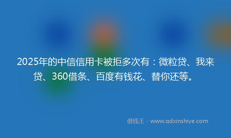 2025年的中信信用卡被拒多次有：微粒贷、我来贷、360借条、百度有钱花、替你还等。
