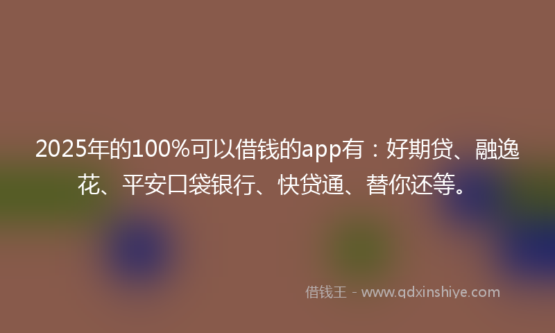 2025年的100%可以借钱的app有：好期贷、融逸花、平安口袋银行、快贷通、替你还等。