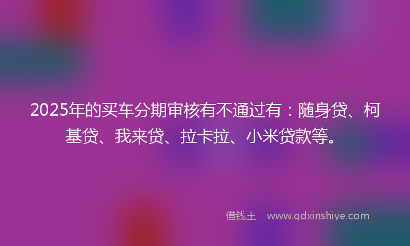 2025年的买车分期审核有不通过有：随身贷、柯基贷、我来贷、拉卡拉、小米贷款等。