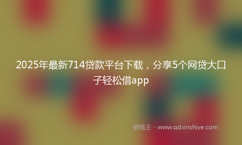 2025年最新714贷款平台下载，分享5个网贷大口子轻松借app