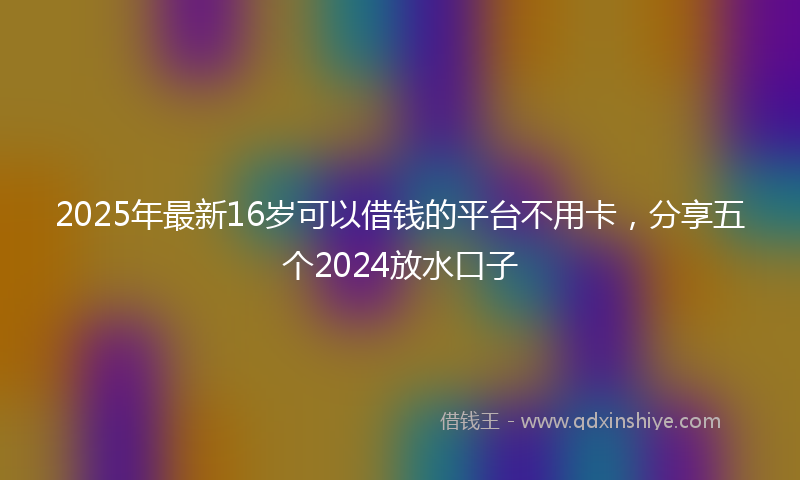 2025年最新16岁可以借钱的平台不用卡，分享五个2024放水口子