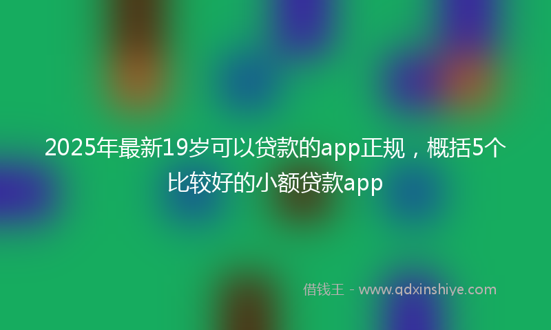 2025年最新19岁可以贷款的app正规，概括5个比较好的小额贷款app