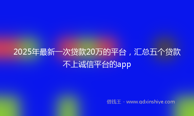 2025年最新一次贷款20万的平台，汇总五个贷款不上诚信平台的app
