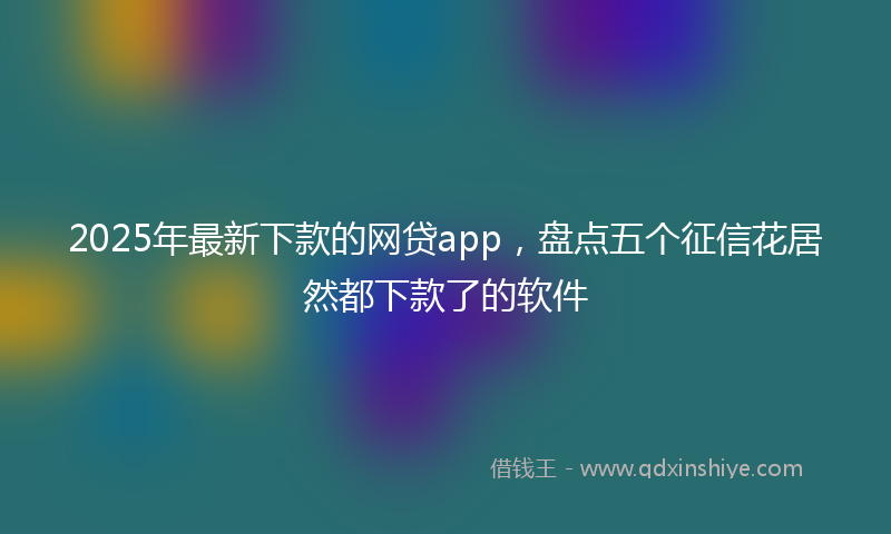 2025年最新下款的网贷app，盘点五个征信花居然都下款了的软件