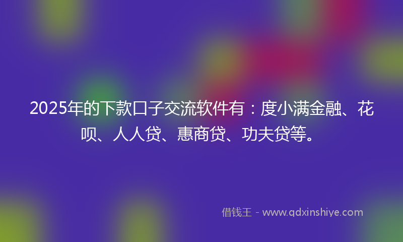 2025年的下款口子交流软件有：度小满金融、花呗、人人贷、惠商贷、功夫贷等。
