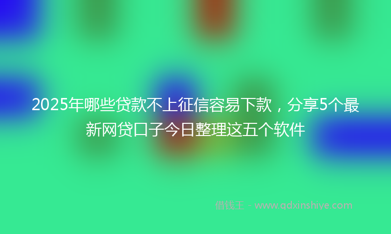 2025年哪些贷款不上征信容易下款，分享5个最新网贷口子今日整理这五个软件