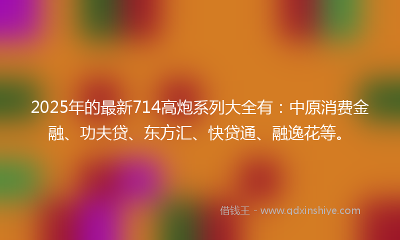 2025年的最新714高炮系列大全有：中原消费金融、功夫贷、东方汇、快贷通、融逸花等。