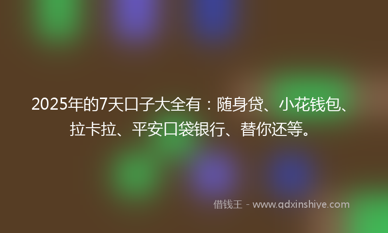 2025年的7天口子大全有：随身贷、小花钱包、拉卡拉、平安口袋银行、替你还等。