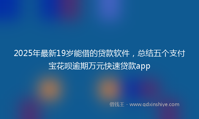 2025年最新19岁能借的贷款软件，总结五个支付宝花呗逾期万元快速贷款app
