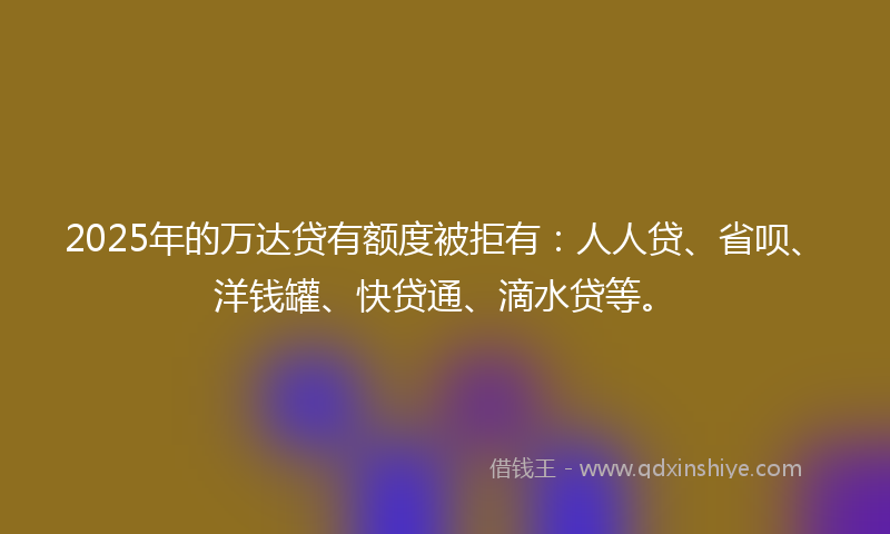 2025年的万达贷有额度被拒有：人人贷、省呗、洋钱罐、快贷通、滴水贷等。