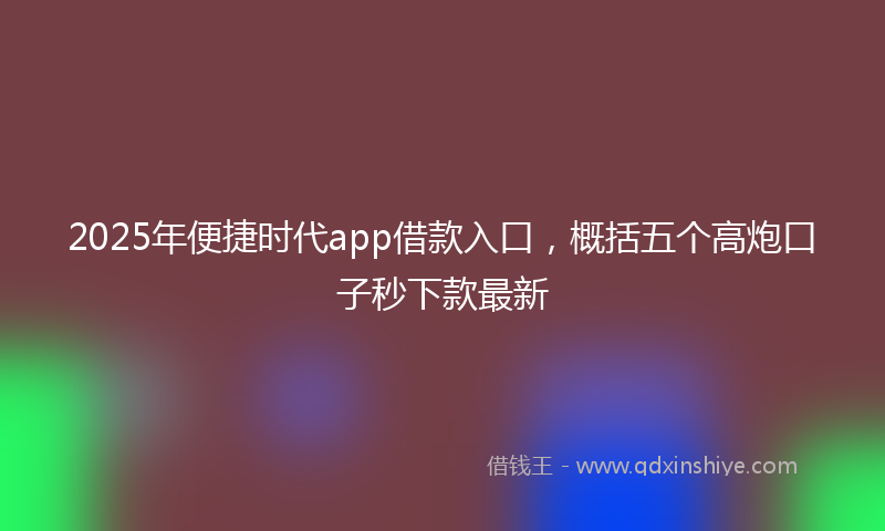 2025年便捷时代app借款入口，概括五个高炮口子秒下款最新