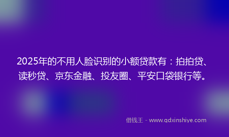 2025年的不用人脸识别的小额贷款有：拍拍贷、读秒贷、京东金融、投友圈、平安口袋银行等。