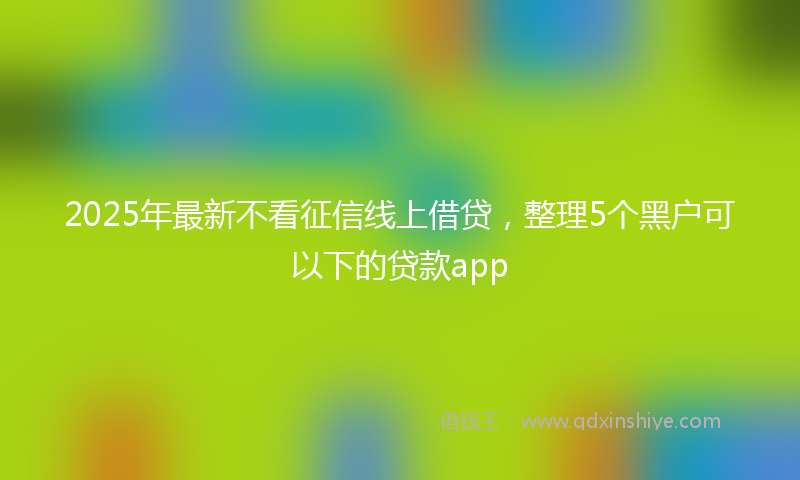 2025年最新不看征信线上借贷，整理5个黑户可以下的贷款app
