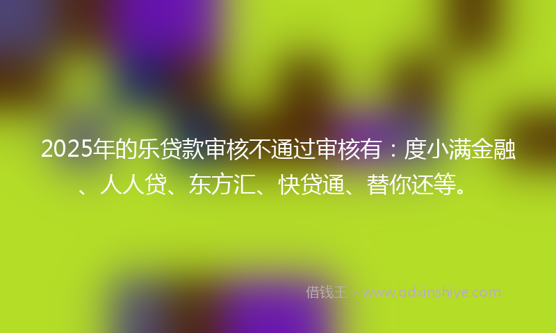 2025年的乐贷款审核不通过审核有：度小满金融、人人贷、东方汇、快贷通、替你还等。
