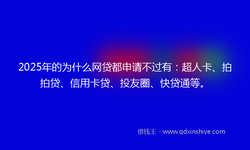 2025年的为什么网贷都申请不过有：超人卡、拍拍贷、信用卡贷、投友圈、快贷通等。