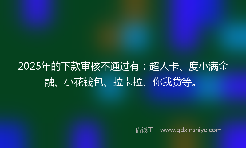 2025年的下款审核不通过有：超人卡、度小满金融、小花钱包、拉卡拉、你我贷等。