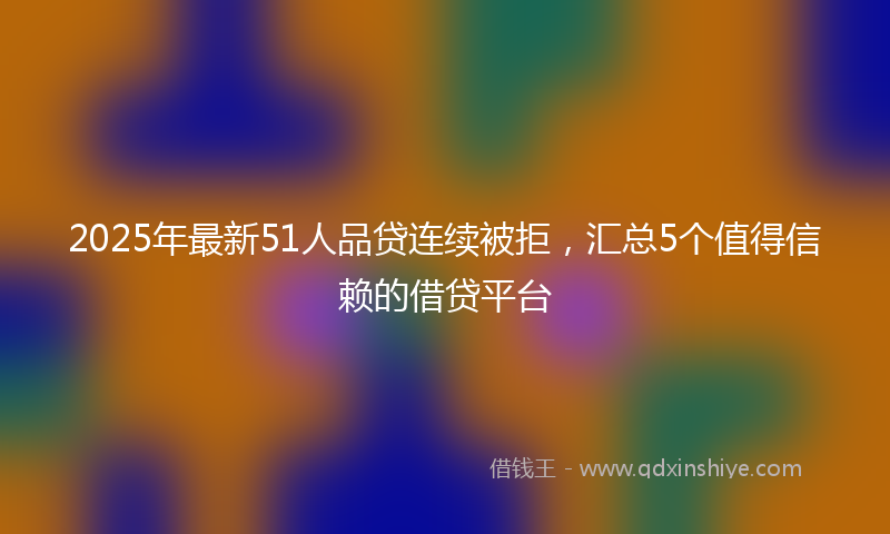 2025年最新51人品贷连续被拒，汇总5个值得信赖的借贷平台