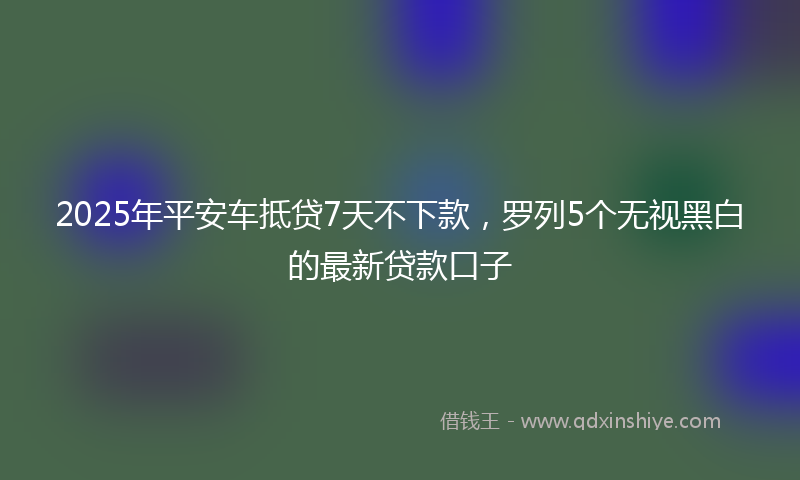2025年平安车抵贷7天不下款，罗列5个无视黑白的最新贷款口子