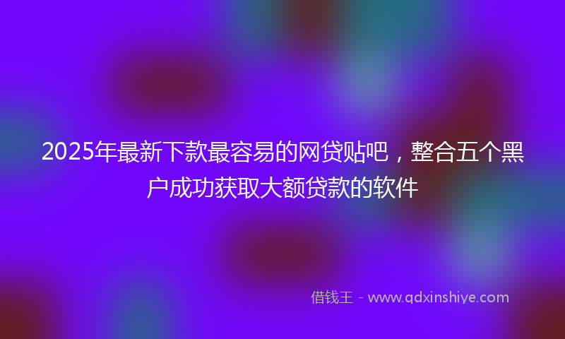 2025年最新下款最容易的网贷贴吧，整合五个黑户成功获取大额贷款的软件