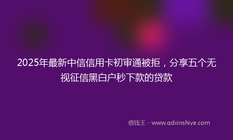 2025年最新中信信用卡初审通被拒，分享五个无视征信黑白户秒下款的贷款
