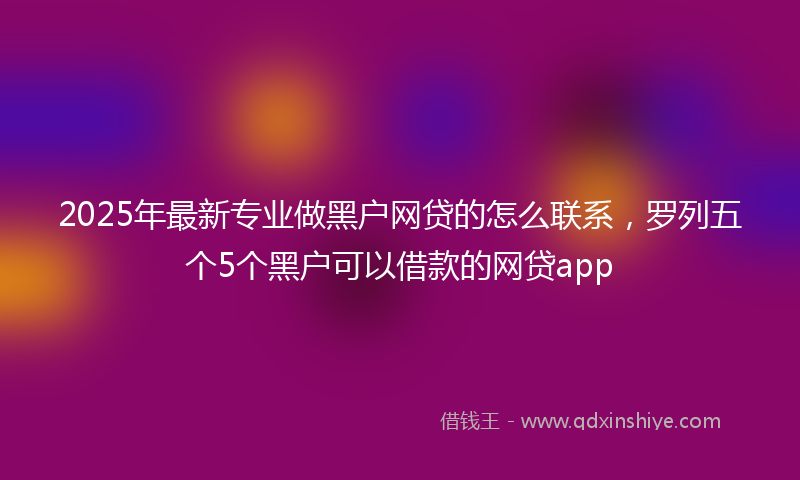 2025年最新专业做黑户网贷的怎么联系，罗列五个5个黑户可以借款的网贷app