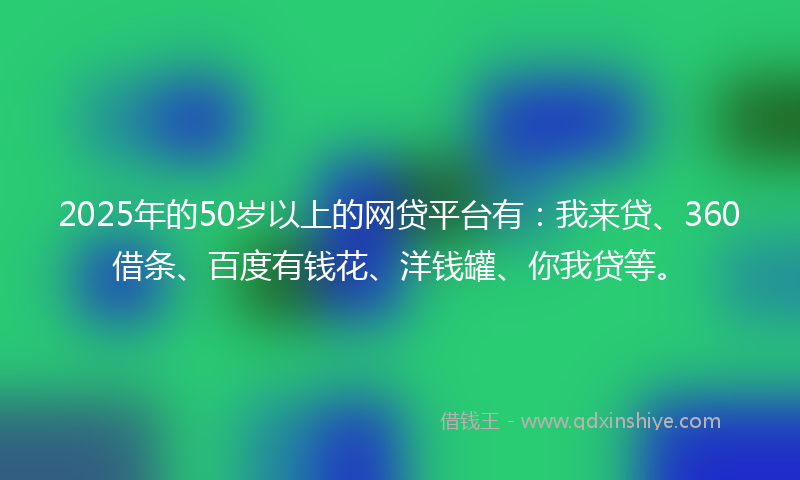 2025年的50岁以上的网贷平台有：我来贷、360借条、百度有钱花、洋钱罐、你我贷等。