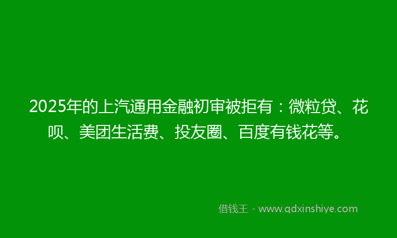 2025年的上汽通用金融初审被拒有：微粒贷、花呗、美团生活费、投友圈、百度有钱花等。