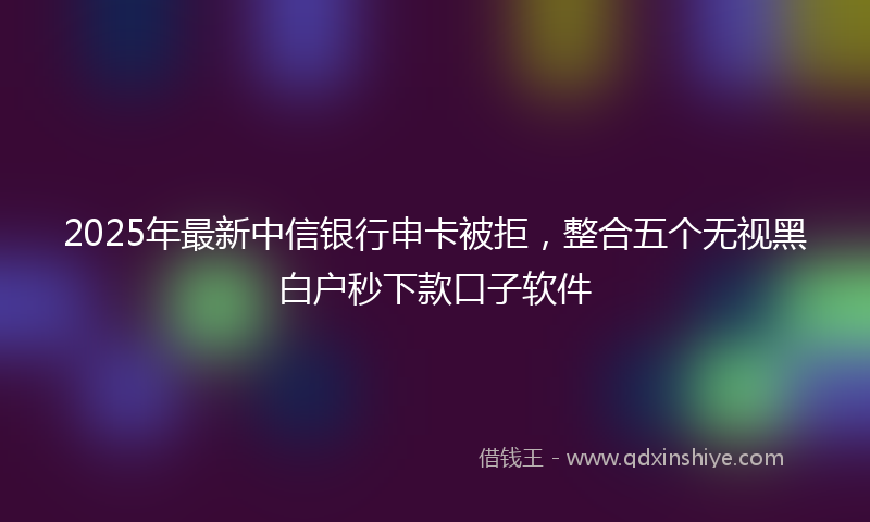 2025年最新中信银行申卡被拒，整合五个无视黑白户秒下款口子软件