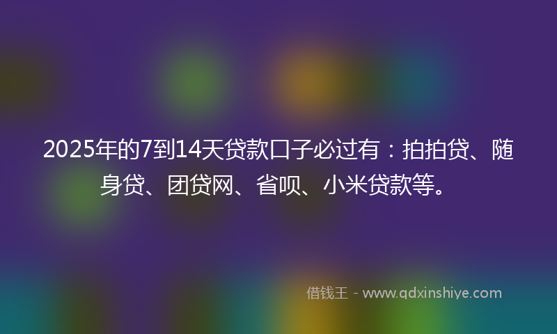 2025年的7到14天贷款口子必过有：拍拍贷、随身贷、团贷网、省呗、小米贷款等。