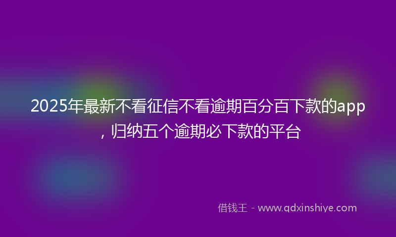 2025年最新不看征信不看逾期百分百下款的app，归纳五个逾期必下款的平台
