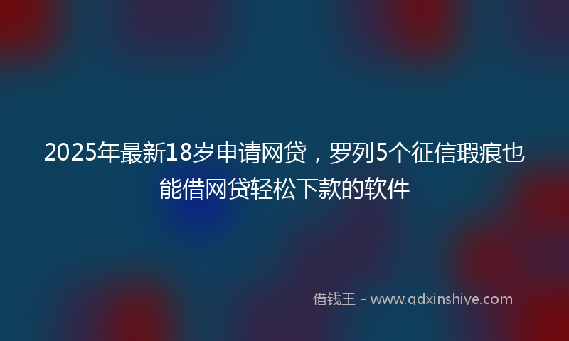 2025年最新18岁申请网贷，罗列5个征信瑕疵也能借网贷轻松下款的软件