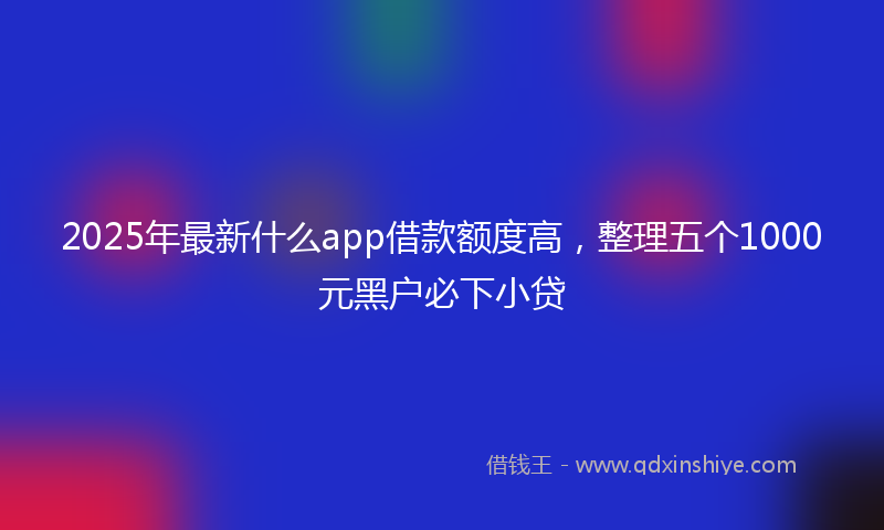 2025年最新什么app借款额度高，整理五个1000元黑户必下小贷