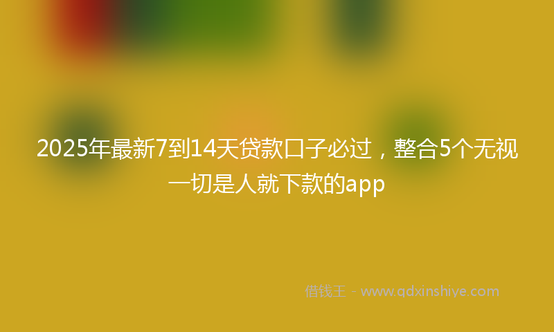 2025年最新7到14天贷款口子必过，整合5个无视一切是人就下款的app