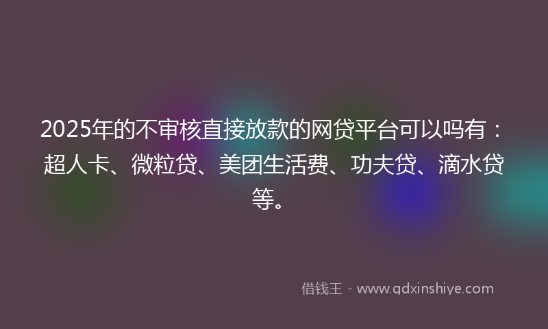 2025年的不审核直接放款的网贷平台可以吗有：超人卡、微粒贷、美团生活费、功夫贷、滴水贷等。