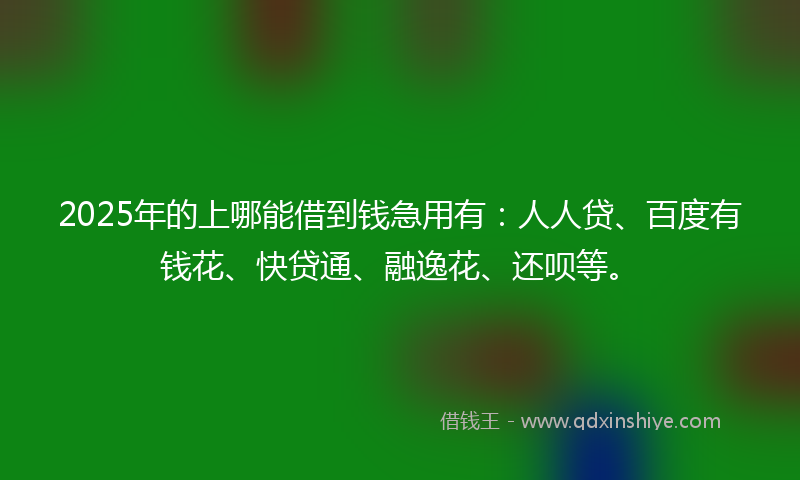 2025年的上哪能借到钱急用有：人人贷、百度有钱花、快贷通、融逸花、还呗等。