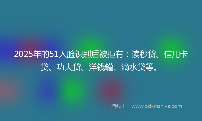 2025年的51人脸识别后被拒有：读秒贷、信用卡贷、功夫贷、洋钱罐、滴水贷等。