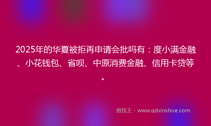 2025年的华夏被拒再申请会批吗有：度小满金融、小花钱包、省呗、中原消费金融、信用卡贷等。