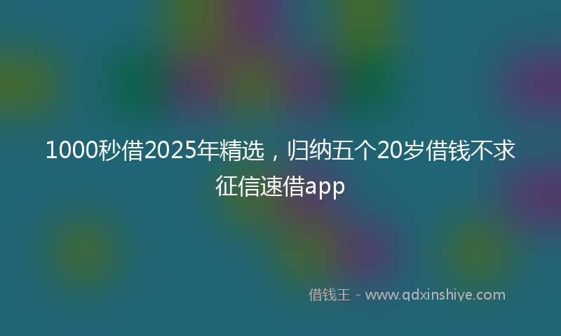 1000秒借2025年精选，归纳五个20岁借钱不求征信速借app