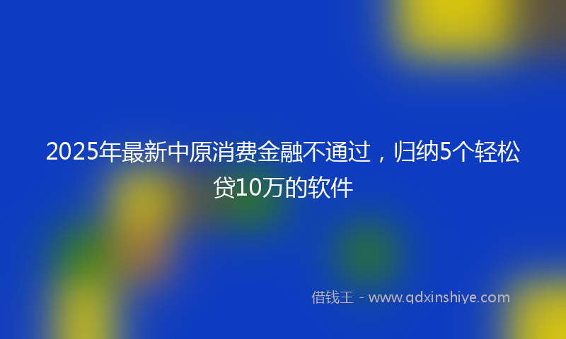 2025年最新中原消费金融不通过，归纳5个轻松贷10万的软件