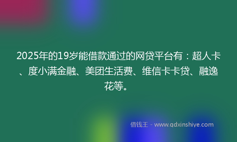 2025年的19岁能借款通过的网贷平台有：超人卡、度小满金融、美团生活费、维信卡卡贷、融逸花等。