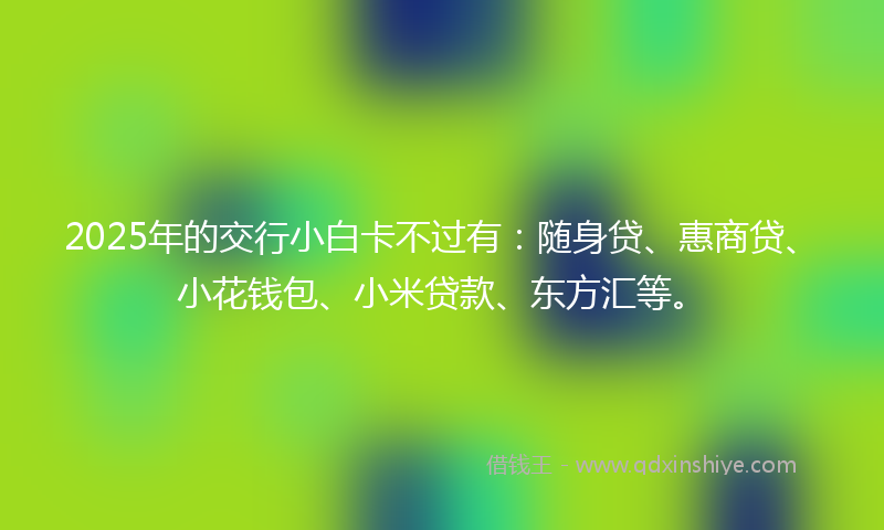 2025年的交行小白卡不过有：随身贷、惠商贷、小花钱包、小米贷款、东方汇等。