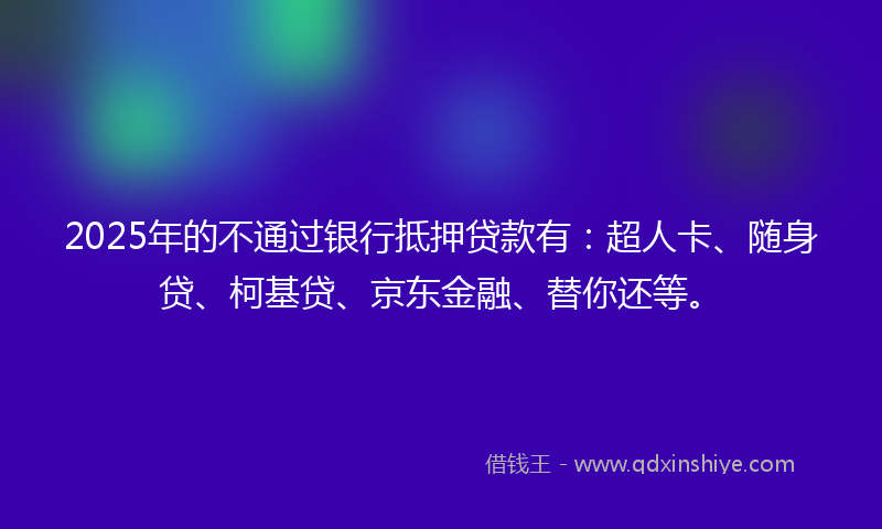 2025年的不通过银行抵押贷款有：超人卡、随身贷、柯基贷、京东金融、替你还等。