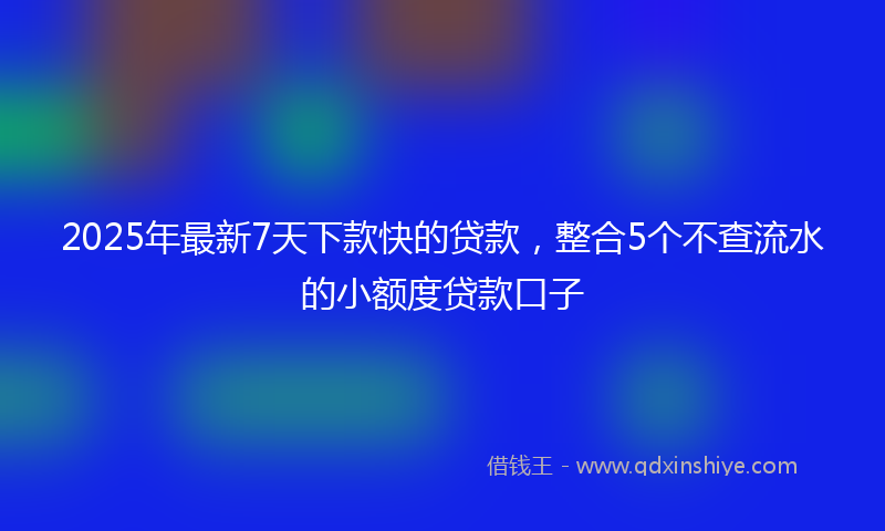 2025年最新7天下款快的贷款，整合5个不查流水的小额度贷款口子