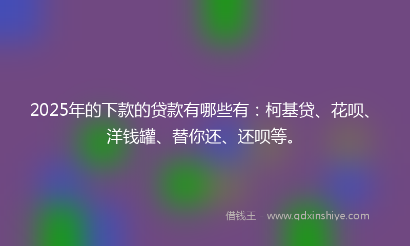 2025年的下款的贷款有哪些有：柯基贷、花呗、洋钱罐、替你还、还呗等。