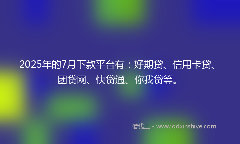 2025年的7月下款平台有：好期贷、信用卡贷、团贷网、快贷通、你我贷等。