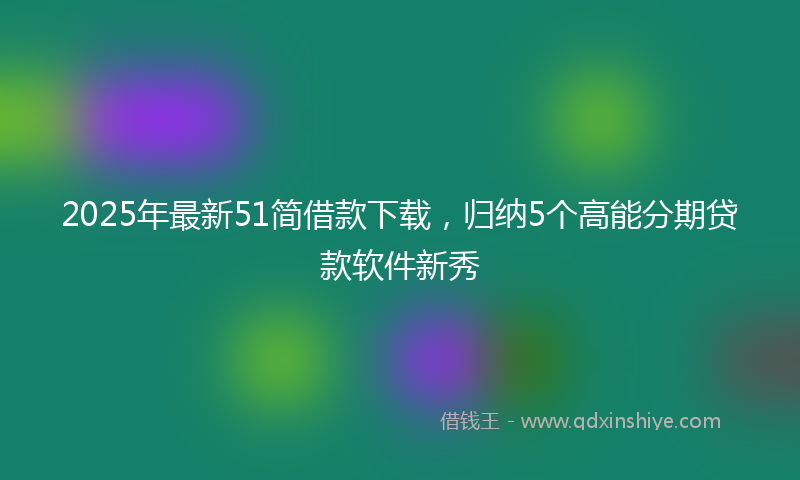 2025年最新51简借款下载，归纳5个高能分期贷款软件新秀