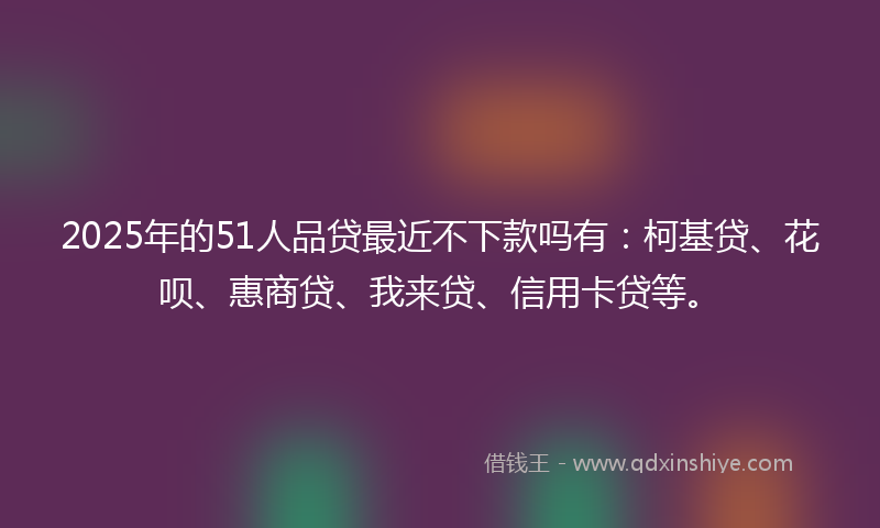 2025年的51人品贷最近不下款吗有：柯基贷、花呗、惠商贷、我来贷、信用卡贷等。