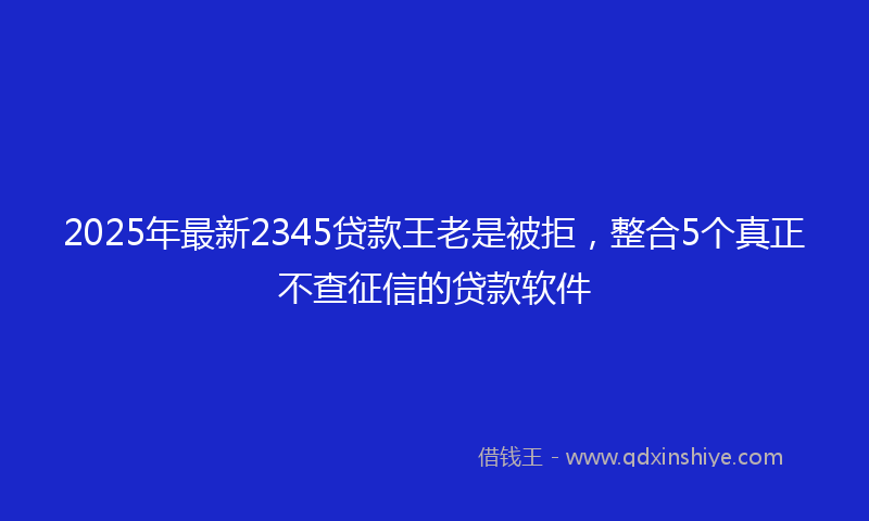2025年最新2345贷款王老是被拒，整合5个真正不查征信的贷款软件