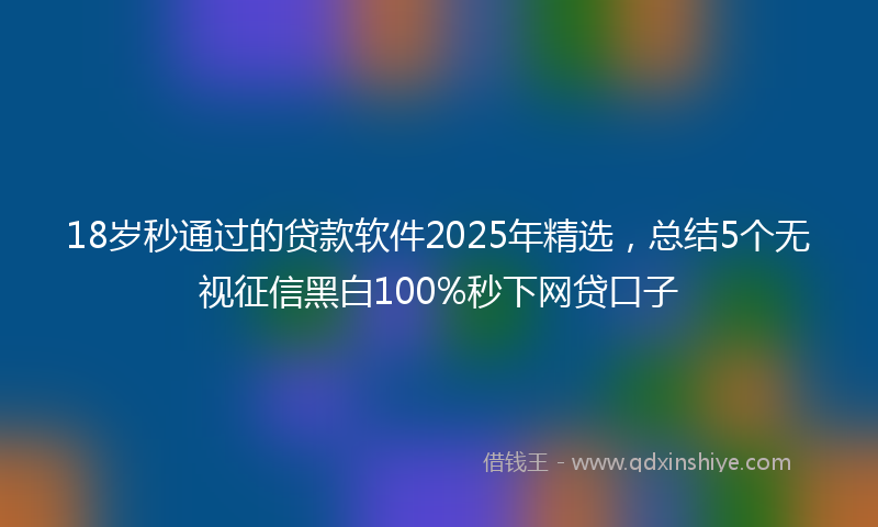 18岁秒通过的贷款软件2025年精选，总结5个无视征信黑白100%秒下网贷口子